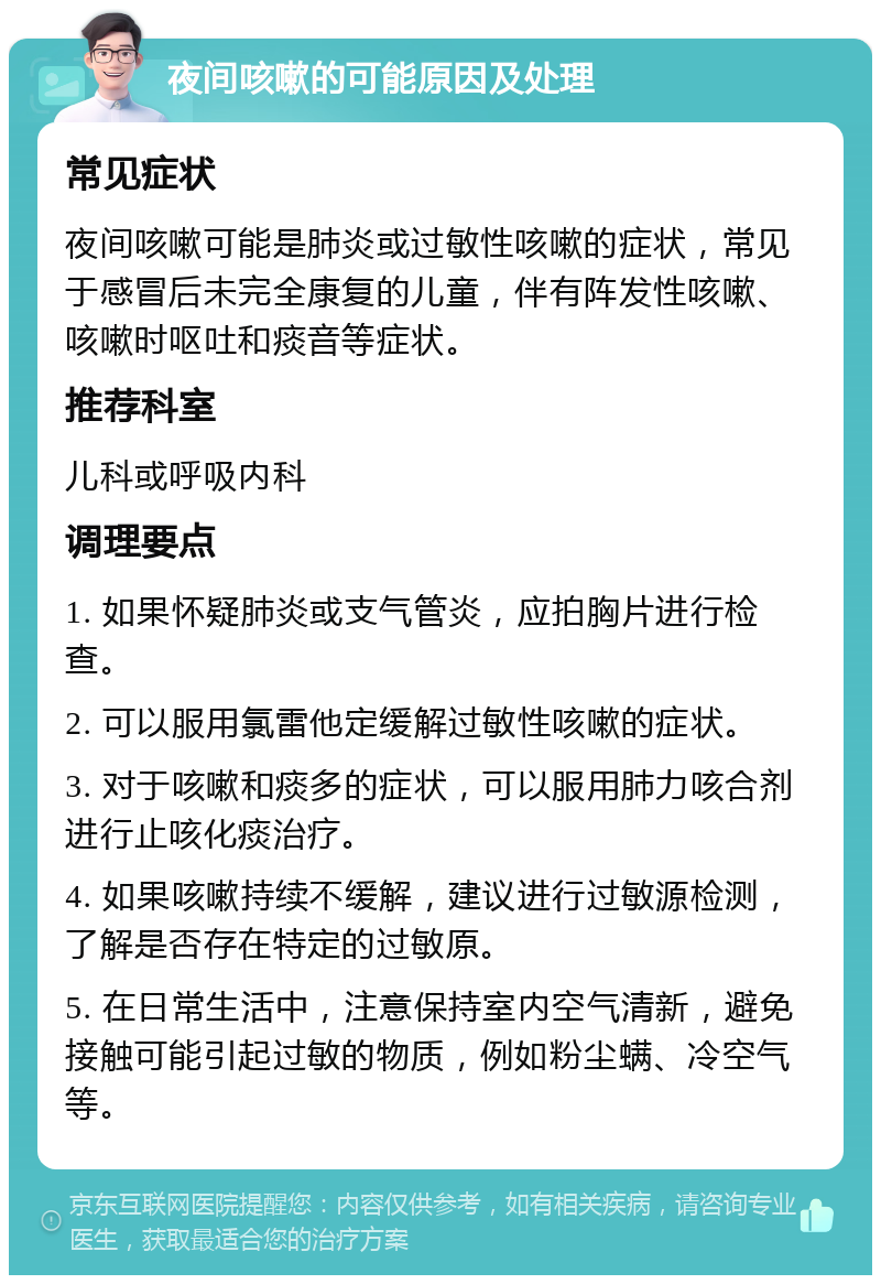 夜间咳嗽的可能原因及处理 常见症状 夜间咳嗽可能是肺炎或过敏性咳嗽的症状，常见于感冒后未完全康复的儿童，伴有阵发性咳嗽、咳嗽时呕吐和痰音等症状。 推荐科室 儿科或呼吸内科 调理要点 1. 如果怀疑肺炎或支气管炎，应拍胸片进行检查。 2. 可以服用氯雷他定缓解过敏性咳嗽的症状。 3. 对于咳嗽和痰多的症状，可以服用肺力咳合剂进行止咳化痰治疗。 4. 如果咳嗽持续不缓解，建议进行过敏源检测，了解是否存在特定的过敏原。 5. 在日常生活中，注意保持室内空气清新，避免接触可能引起过敏的物质，例如粉尘螨、冷空气等。