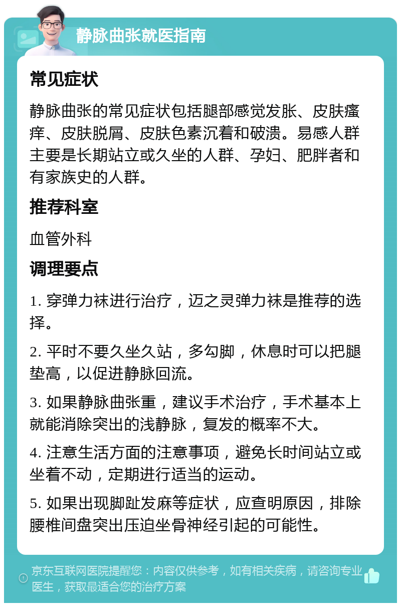 静脉曲张就医指南 常见症状 静脉曲张的常见症状包括腿部感觉发胀、皮肤瘙痒、皮肤脱屑、皮肤色素沉着和破溃。易感人群主要是长期站立或久坐的人群、孕妇、肥胖者和有家族史的人群。 推荐科室 血管外科 调理要点 1. 穿弹力袜进行治疗，迈之灵弹力袜是推荐的选择。 2. 平时不要久坐久站，多勾脚，休息时可以把腿垫高，以促进静脉回流。 3. 如果静脉曲张重，建议手术治疗，手术基本上就能消除突出的浅静脉，复发的概率不大。 4. 注意生活方面的注意事项，避免长时间站立或坐着不动，定期进行适当的运动。 5. 如果出现脚趾发麻等症状，应查明原因，排除腰椎间盘突出压迫坐骨神经引起的可能性。