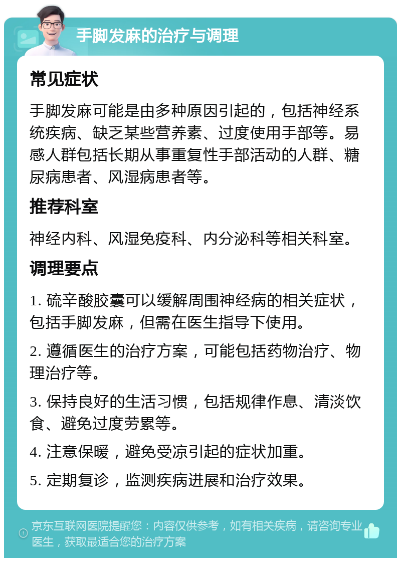 手脚发麻的治疗与调理 常见症状 手脚发麻可能是由多种原因引起的，包括神经系统疾病、缺乏某些营养素、过度使用手部等。易感人群包括长期从事重复性手部活动的人群、糖尿病患者、风湿病患者等。 推荐科室 神经内科、风湿免疫科、内分泌科等相关科室。 调理要点 1. 硫辛酸胶囊可以缓解周围神经病的相关症状，包括手脚发麻，但需在医生指导下使用。 2. 遵循医生的治疗方案，可能包括药物治疗、物理治疗等。 3. 保持良好的生活习惯，包括规律作息、清淡饮食、避免过度劳累等。 4. 注意保暖，避免受凉引起的症状加重。 5. 定期复诊，监测疾病进展和治疗效果。