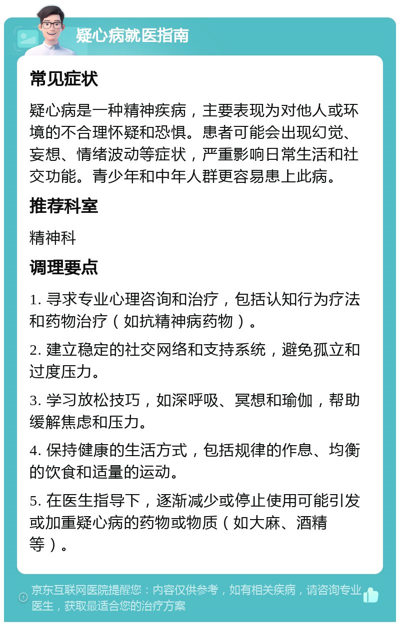 疑心病就医指南 常见症状 疑心病是一种精神疾病，主要表现为对他人或环境的不合理怀疑和恐惧。患者可能会出现幻觉、妄想、情绪波动等症状，严重影响日常生活和社交功能。青少年和中年人群更容易患上此病。 推荐科室 精神科 调理要点 1. 寻求专业心理咨询和治疗，包括认知行为疗法和药物治疗（如抗精神病药物）。 2. 建立稳定的社交网络和支持系统，避免孤立和过度压力。 3. 学习放松技巧，如深呼吸、冥想和瑜伽，帮助缓解焦虑和压力。 4. 保持健康的生活方式，包括规律的作息、均衡的饮食和适量的运动。 5. 在医生指导下，逐渐减少或停止使用可能引发或加重疑心病的药物或物质（如大麻、酒精等）。