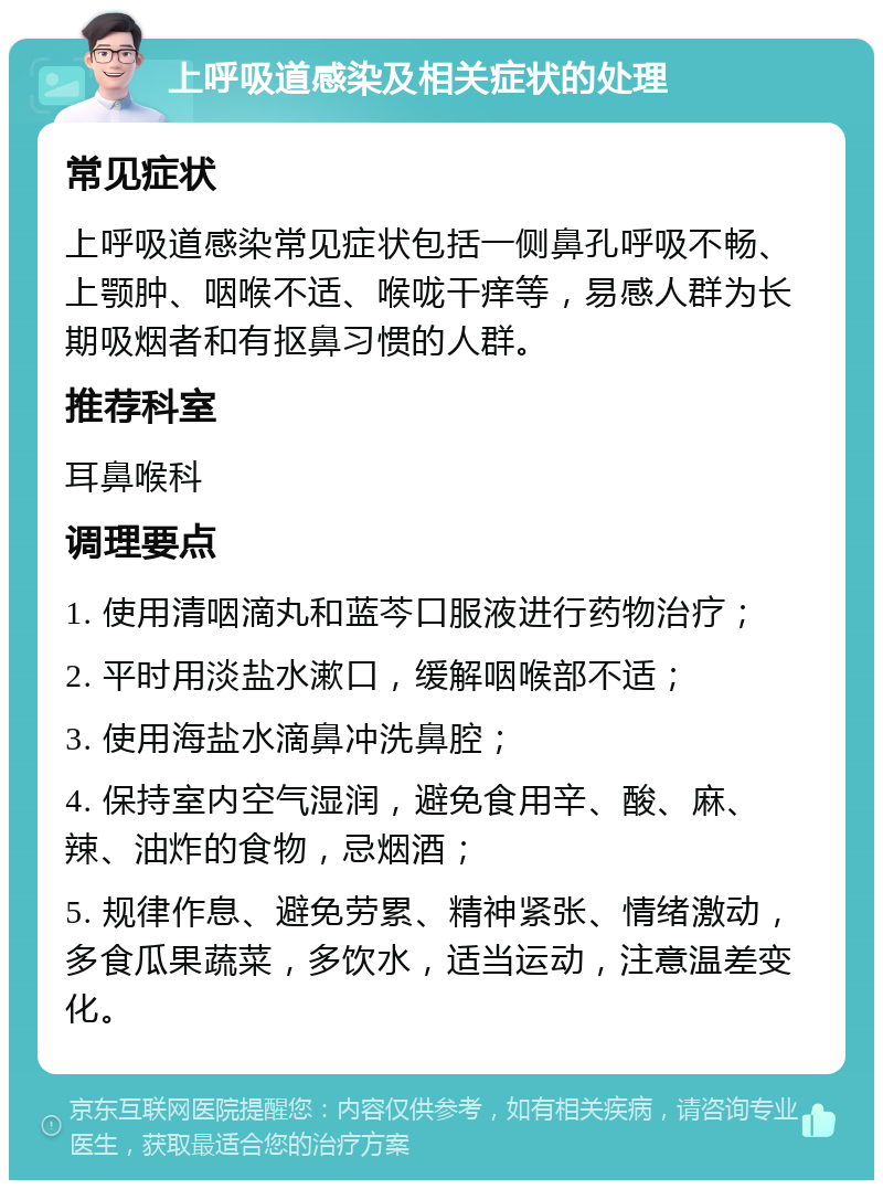 上呼吸道感染及相关症状的处理 常见症状 上呼吸道感染常见症状包括一侧鼻孔呼吸不畅、上颚肿、咽喉不适、喉咙干痒等，易感人群为长期吸烟者和有抠鼻习惯的人群。 推荐科室 耳鼻喉科 调理要点 1. 使用清咽滴丸和蓝芩口服液进行药物治疗； 2. 平时用淡盐水漱口，缓解咽喉部不适； 3. 使用海盐水滴鼻冲洗鼻腔； 4. 保持室内空气湿润，避免食用辛、酸、麻、辣、油炸的食物，忌烟酒； 5. 规律作息、避免劳累、精神紧张、情绪激动，多食瓜果蔬菜，多饮水，适当运动，注意温差变化。