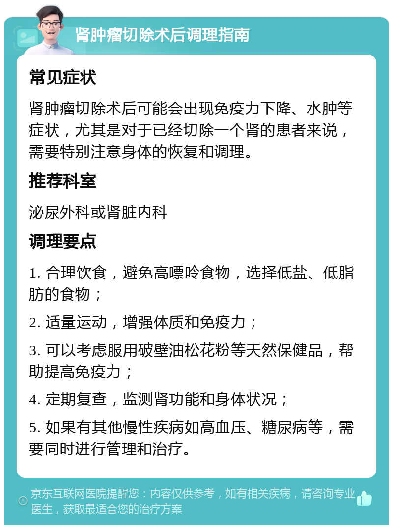 肾肿瘤切除术后调理指南 常见症状 肾肿瘤切除术后可能会出现免疫力下降、水肿等症状，尤其是对于已经切除一个肾的患者来说，需要特别注意身体的恢复和调理。 推荐科室 泌尿外科或肾脏内科 调理要点 1. 合理饮食，避免高嘌呤食物，选择低盐、低脂肪的食物； 2. 适量运动，增强体质和免疫力； 3. 可以考虑服用破壁油松花粉等天然保健品，帮助提高免疫力； 4. 定期复查，监测肾功能和身体状况； 5. 如果有其他慢性疾病如高血压、糖尿病等，需要同时进行管理和治疗。