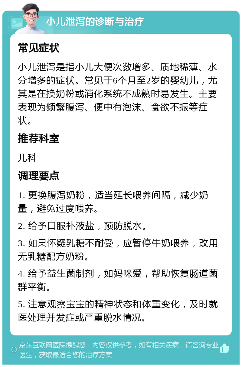 小儿泄泻的诊断与治疗 常见症状 小儿泄泻是指小儿大便次数增多、质地稀薄、水分增多的症状。常见于6个月至2岁的婴幼儿，尤其是在换奶粉或消化系统不成熟时易发生。主要表现为频繁腹泻、便中有泡沫、食欲不振等症状。 推荐科室 儿科 调理要点 1. 更换腹泻奶粉，适当延长喂养间隔，减少奶量，避免过度喂养。 2. 给予口服补液盐，预防脱水。 3. 如果怀疑乳糖不耐受，应暂停牛奶喂养，改用无乳糖配方奶粉。 4. 给予益生菌制剂，如妈咪爱，帮助恢复肠道菌群平衡。 5. 注意观察宝宝的精神状态和体重变化，及时就医处理并发症或严重脱水情况。