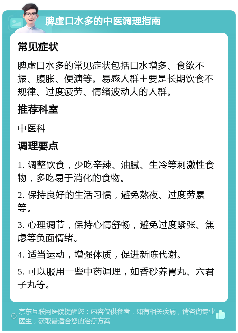 脾虚口水多的中医调理指南 常见症状 脾虚口水多的常见症状包括口水增多、食欲不振、腹胀、便溏等。易感人群主要是长期饮食不规律、过度疲劳、情绪波动大的人群。 推荐科室 中医科 调理要点 1. 调整饮食，少吃辛辣、油腻、生冷等刺激性食物，多吃易于消化的食物。 2. 保持良好的生活习惯，避免熬夜、过度劳累等。 3. 心理调节，保持心情舒畅，避免过度紧张、焦虑等负面情绪。 4. 适当运动，增强体质，促进新陈代谢。 5. 可以服用一些中药调理，如香砂养胃丸、六君子丸等。