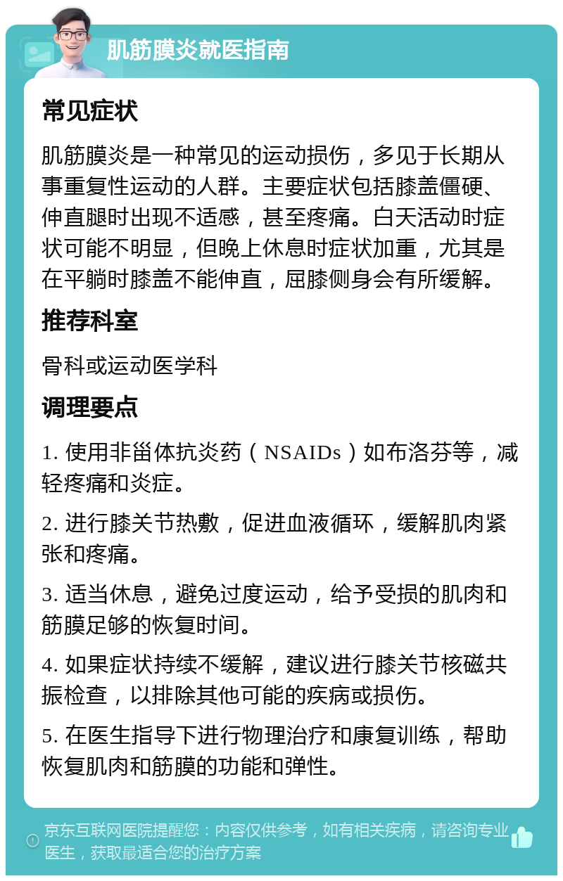 肌筋膜炎就医指南 常见症状 肌筋膜炎是一种常见的运动损伤，多见于长期从事重复性运动的人群。主要症状包括膝盖僵硬、伸直腿时出现不适感，甚至疼痛。白天活动时症状可能不明显，但晚上休息时症状加重，尤其是在平躺时膝盖不能伸直，屈膝侧身会有所缓解。 推荐科室 骨科或运动医学科 调理要点 1. 使用非甾体抗炎药（NSAIDs）如布洛芬等，减轻疼痛和炎症。 2. 进行膝关节热敷，促进血液循环，缓解肌肉紧张和疼痛。 3. 适当休息，避免过度运动，给予受损的肌肉和筋膜足够的恢复时间。 4. 如果症状持续不缓解，建议进行膝关节核磁共振检查，以排除其他可能的疾病或损伤。 5. 在医生指导下进行物理治疗和康复训练，帮助恢复肌肉和筋膜的功能和弹性。