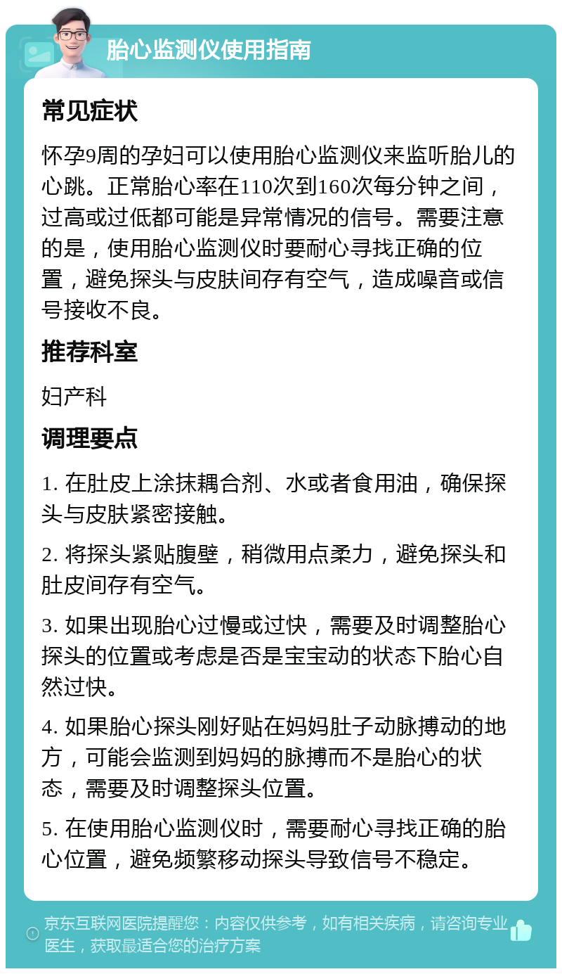 胎心监测仪使用指南 常见症状 怀孕9周的孕妇可以使用胎心监测仪来监听胎儿的心跳。正常胎心率在110次到160次每分钟之间，过高或过低都可能是异常情况的信号。需要注意的是，使用胎心监测仪时要耐心寻找正确的位置，避免探头与皮肤间存有空气，造成噪音或信号接收不良。 推荐科室 妇产科 调理要点 1. 在肚皮上涂抹耦合剂、水或者食用油，确保探头与皮肤紧密接触。 2. 将探头紧贴腹壁，稍微用点柔力，避免探头和肚皮间存有空气。 3. 如果出现胎心过慢或过快，需要及时调整胎心探头的位置或考虑是否是宝宝动的状态下胎心自然过快。 4. 如果胎心探头刚好贴在妈妈肚子动脉搏动的地方，可能会监测到妈妈的脉搏而不是胎心的状态，需要及时调整探头位置。 5. 在使用胎心监测仪时，需要耐心寻找正确的胎心位置，避免频繁移动探头导致信号不稳定。