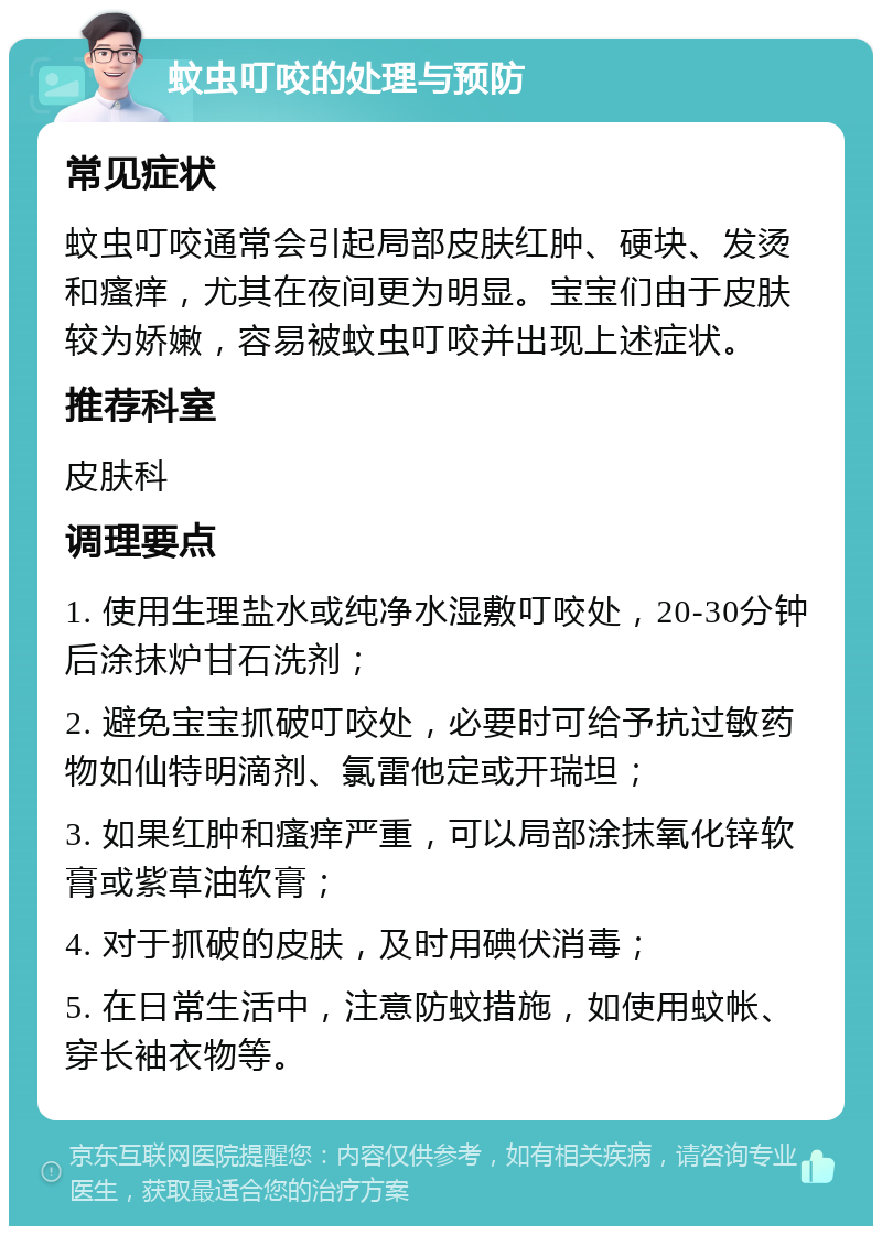 蚊虫叮咬的处理与预防 常见症状 蚊虫叮咬通常会引起局部皮肤红肿、硬块、发烫和瘙痒，尤其在夜间更为明显。宝宝们由于皮肤较为娇嫩，容易被蚊虫叮咬并出现上述症状。 推荐科室 皮肤科 调理要点 1. 使用生理盐水或纯净水湿敷叮咬处，20-30分钟后涂抹炉甘石洗剂； 2. 避免宝宝抓破叮咬处，必要时可给予抗过敏药物如仙特明滴剂、氯雷他定或开瑞坦； 3. 如果红肿和瘙痒严重，可以局部涂抹氧化锌软膏或紫草油软膏； 4. 对于抓破的皮肤，及时用碘伏消毒； 5. 在日常生活中，注意防蚊措施，如使用蚊帐、穿长袖衣物等。