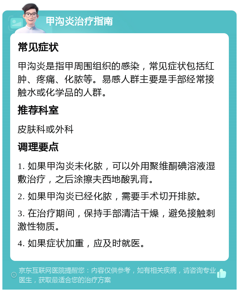 甲沟炎治疗指南 常见症状 甲沟炎是指甲周围组织的感染，常见症状包括红肿、疼痛、化脓等。易感人群主要是手部经常接触水或化学品的人群。 推荐科室 皮肤科或外科 调理要点 1. 如果甲沟炎未化脓，可以外用聚维酮碘溶液湿敷治疗，之后涂擦夫西地酸乳膏。 2. 如果甲沟炎已经化脓，需要手术切开排脓。 3. 在治疗期间，保持手部清洁干燥，避免接触刺激性物质。 4. 如果症状加重，应及时就医。