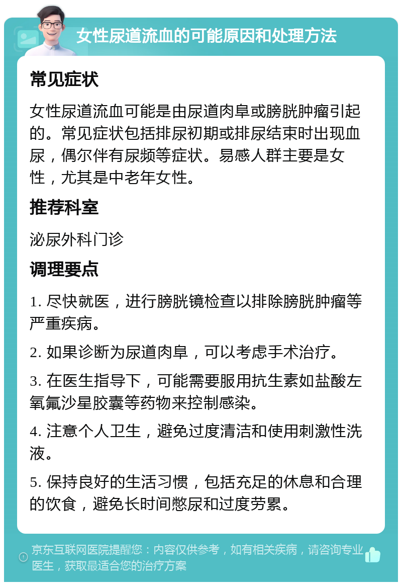 女性尿道流血的可能原因和处理方法 常见症状 女性尿道流血可能是由尿道肉阜或膀胱肿瘤引起的。常见症状包括排尿初期或排尿结束时出现血尿，偶尔伴有尿频等症状。易感人群主要是女性，尤其是中老年女性。 推荐科室 泌尿外科门诊 调理要点 1. 尽快就医，进行膀胱镜检查以排除膀胱肿瘤等严重疾病。 2. 如果诊断为尿道肉阜，可以考虑手术治疗。 3. 在医生指导下，可能需要服用抗生素如盐酸左氧氟沙星胶囊等药物来控制感染。 4. 注意个人卫生，避免过度清洁和使用刺激性洗液。 5. 保持良好的生活习惯，包括充足的休息和合理的饮食，避免长时间憋尿和过度劳累。