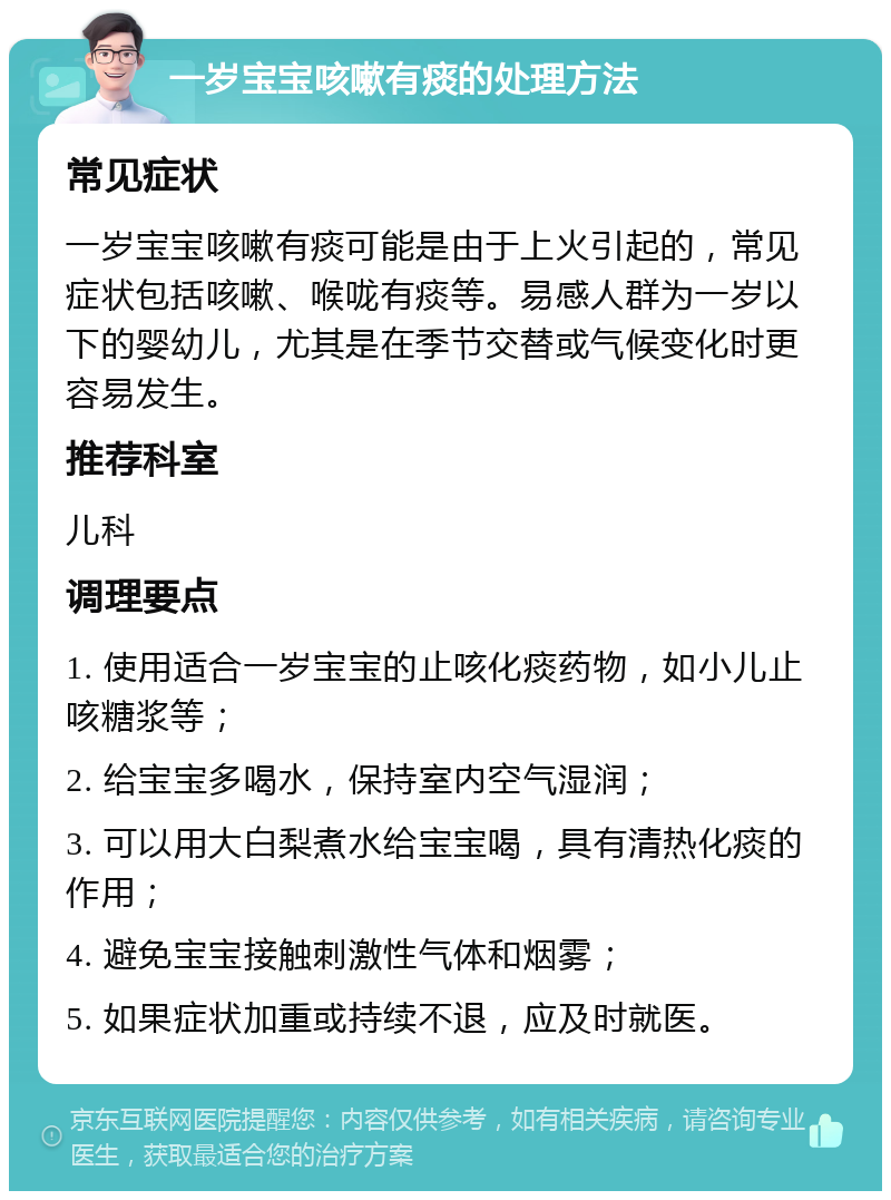 一岁宝宝咳嗽有痰的处理方法 常见症状 一岁宝宝咳嗽有痰可能是由于上火引起的，常见症状包括咳嗽、喉咙有痰等。易感人群为一岁以下的婴幼儿，尤其是在季节交替或气候变化时更容易发生。 推荐科室 儿科 调理要点 1. 使用适合一岁宝宝的止咳化痰药物，如小儿止咳糖浆等； 2. 给宝宝多喝水，保持室内空气湿润； 3. 可以用大白梨煮水给宝宝喝，具有清热化痰的作用； 4. 避免宝宝接触刺激性气体和烟雾； 5. 如果症状加重或持续不退，应及时就医。