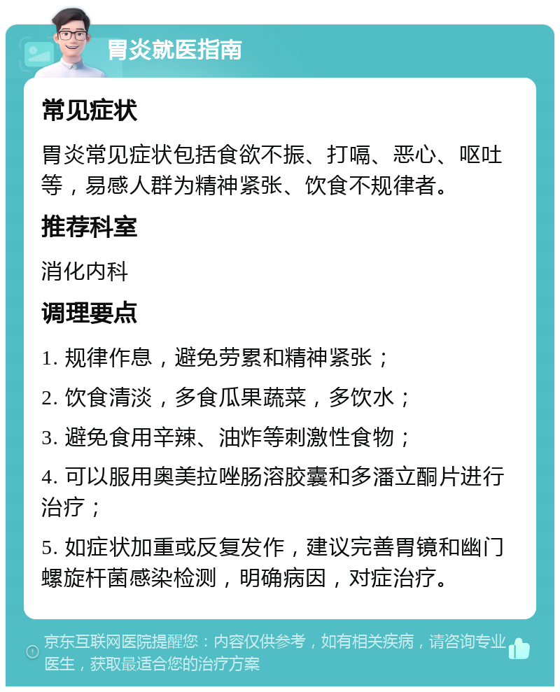 胃炎就医指南 常见症状 胃炎常见症状包括食欲不振、打嗝、恶心、呕吐等，易感人群为精神紧张、饮食不规律者。 推荐科室 消化内科 调理要点 1. 规律作息，避免劳累和精神紧张； 2. 饮食清淡，多食瓜果蔬菜，多饮水； 3. 避免食用辛辣、油炸等刺激性食物； 4. 可以服用奥美拉唑肠溶胶囊和多潘立酮片进行治疗； 5. 如症状加重或反复发作，建议完善胃镜和幽门螺旋杆菌感染检测，明确病因，对症治疗。