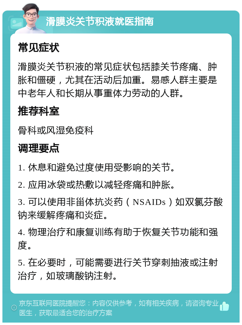 滑膜炎关节积液就医指南 常见症状 滑膜炎关节积液的常见症状包括膝关节疼痛、肿胀和僵硬，尤其在活动后加重。易感人群主要是中老年人和长期从事重体力劳动的人群。 推荐科室 骨科或风湿免疫科 调理要点 1. 休息和避免过度使用受影响的关节。 2. 应用冰袋或热敷以减轻疼痛和肿胀。 3. 可以使用非甾体抗炎药（NSAIDs）如双氯芬酸钠来缓解疼痛和炎症。 4. 物理治疗和康复训练有助于恢复关节功能和强度。 5. 在必要时，可能需要进行关节穿刺抽液或注射治疗，如玻璃酸钠注射。