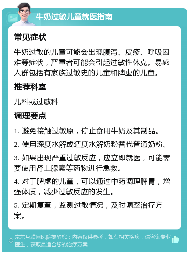 牛奶过敏儿童就医指南 常见症状 牛奶过敏的儿童可能会出现腹泻、皮疹、呼吸困难等症状，严重者可能会引起过敏性休克。易感人群包括有家族过敏史的儿童和脾虚的儿童。 推荐科室 儿科或过敏科 调理要点 1. 避免接触过敏原，停止食用牛奶及其制品。 2. 使用深度水解或适度水解奶粉替代普通奶粉。 3. 如果出现严重过敏反应，应立即就医，可能需要使用肾上腺素等药物进行急救。 4. 对于脾虚的儿童，可以通过中药调理脾胃，增强体质，减少过敏反应的发生。 5. 定期复查，监测过敏情况，及时调整治疗方案。