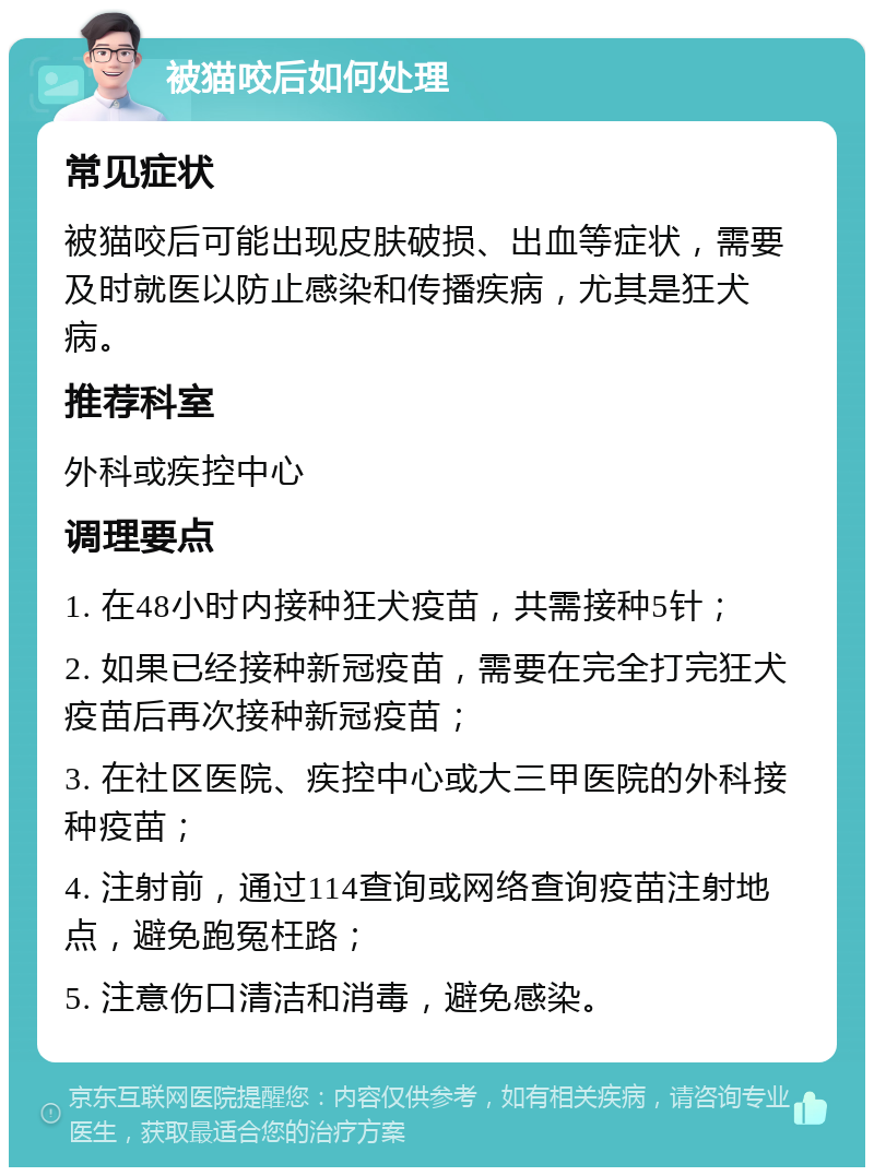 被猫咬后如何处理 常见症状 被猫咬后可能出现皮肤破损、出血等症状，需要及时就医以防止感染和传播疾病，尤其是狂犬病。 推荐科室 外科或疾控中心 调理要点 1. 在48小时内接种狂犬疫苗，共需接种5针； 2. 如果已经接种新冠疫苗，需要在完全打完狂犬疫苗后再次接种新冠疫苗； 3. 在社区医院、疾控中心或大三甲医院的外科接种疫苗； 4. 注射前，通过114查询或网络查询疫苗注射地点，避免跑冤枉路； 5. 注意伤口清洁和消毒，避免感染。