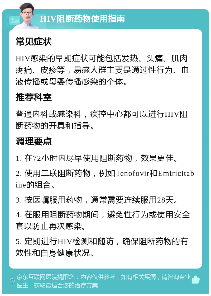 HIV阻断药物使用指南 常见症状 HIV感染的早期症状可能包括发热、头痛、肌肉疼痛、皮疹等，易感人群主要是通过性行为、血液传播或母婴传播感染的个体。 推荐科室 普通内科或感染科，疾控中心都可以进行HIV阻断药物的开具和指导。 调理要点 1. 在72小时内尽早使用阻断药物，效果更佳。 2. 使用二联阻断药物，例如Tenofovir和Emtricitabine的组合。 3. 按医嘱服用药物，通常需要连续服用28天。 4. 在服用阻断药物期间，避免性行为或使用安全套以防止再次感染。 5. 定期进行HIV检测和随访，确保阻断药物的有效性和自身健康状况。