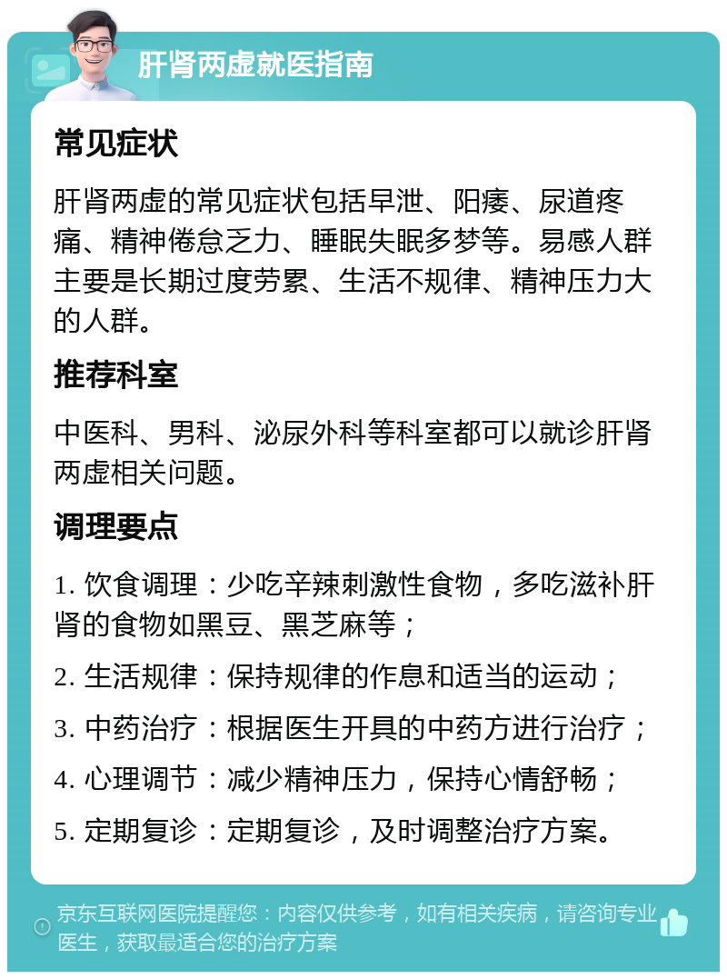 肝肾两虚就医指南 常见症状 肝肾两虚的常见症状包括早泄、阳痿、尿道疼痛、精神倦怠乏力、睡眠失眠多梦等。易感人群主要是长期过度劳累、生活不规律、精神压力大的人群。 推荐科室 中医科、男科、泌尿外科等科室都可以就诊肝肾两虚相关问题。 调理要点 1. 饮食调理：少吃辛辣刺激性食物，多吃滋补肝肾的食物如黑豆、黑芝麻等； 2. 生活规律：保持规律的作息和适当的运动； 3. 中药治疗：根据医生开具的中药方进行治疗； 4. 心理调节：减少精神压力，保持心情舒畅； 5. 定期复诊：定期复诊，及时调整治疗方案。