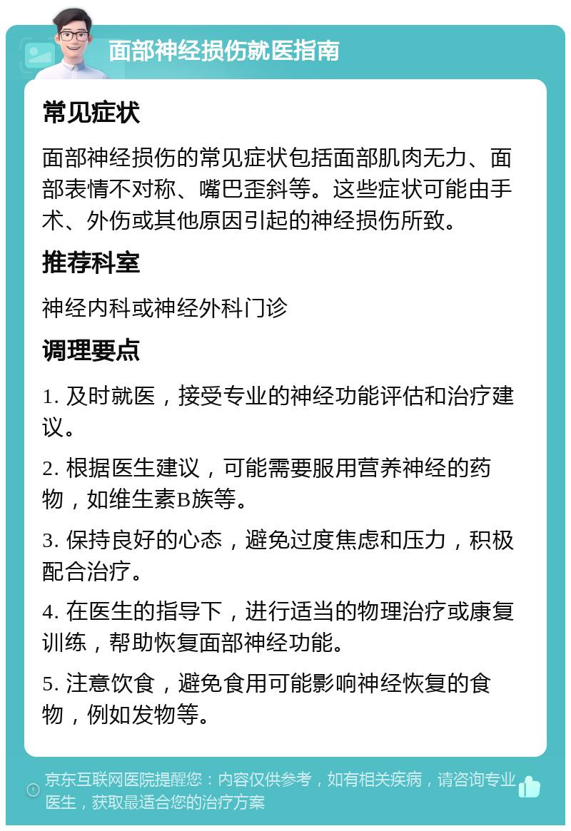 面部神经损伤就医指南 常见症状 面部神经损伤的常见症状包括面部肌肉无力、面部表情不对称、嘴巴歪斜等。这些症状可能由手术、外伤或其他原因引起的神经损伤所致。 推荐科室 神经内科或神经外科门诊 调理要点 1. 及时就医，接受专业的神经功能评估和治疗建议。 2. 根据医生建议，可能需要服用营养神经的药物，如维生素B族等。 3. 保持良好的心态，避免过度焦虑和压力，积极配合治疗。 4. 在医生的指导下，进行适当的物理治疗或康复训练，帮助恢复面部神经功能。 5. 注意饮食，避免食用可能影响神经恢复的食物，例如发物等。