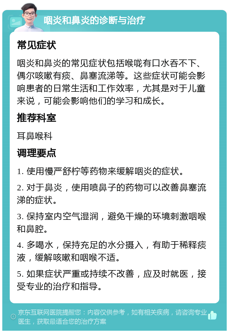 咽炎和鼻炎的诊断与治疗 常见症状 咽炎和鼻炎的常见症状包括喉咙有口水吞不下、偶尔咳嗽有痰、鼻塞流涕等。这些症状可能会影响患者的日常生活和工作效率，尤其是对于儿童来说，可能会影响他们的学习和成长。 推荐科室 耳鼻喉科 调理要点 1. 使用慢严舒柠等药物来缓解咽炎的症状。 2. 对于鼻炎，使用喷鼻子的药物可以改善鼻塞流涕的症状。 3. 保持室内空气湿润，避免干燥的环境刺激咽喉和鼻腔。 4. 多喝水，保持充足的水分摄入，有助于稀释痰液，缓解咳嗽和咽喉不适。 5. 如果症状严重或持续不改善，应及时就医，接受专业的治疗和指导。