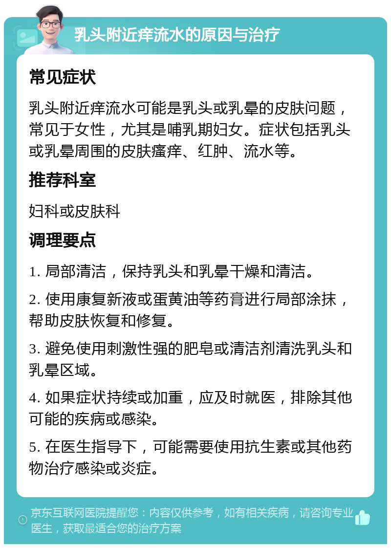 乳头附近痒流水的原因与治疗 常见症状 乳头附近痒流水可能是乳头或乳晕的皮肤问题，常见于女性，尤其是哺乳期妇女。症状包括乳头或乳晕周围的皮肤瘙痒、红肿、流水等。 推荐科室 妇科或皮肤科 调理要点 1. 局部清洁，保持乳头和乳晕干燥和清洁。 2. 使用康复新液或蛋黄油等药膏进行局部涂抹，帮助皮肤恢复和修复。 3. 避免使用刺激性强的肥皂或清洁剂清洗乳头和乳晕区域。 4. 如果症状持续或加重，应及时就医，排除其他可能的疾病或感染。 5. 在医生指导下，可能需要使用抗生素或其他药物治疗感染或炎症。