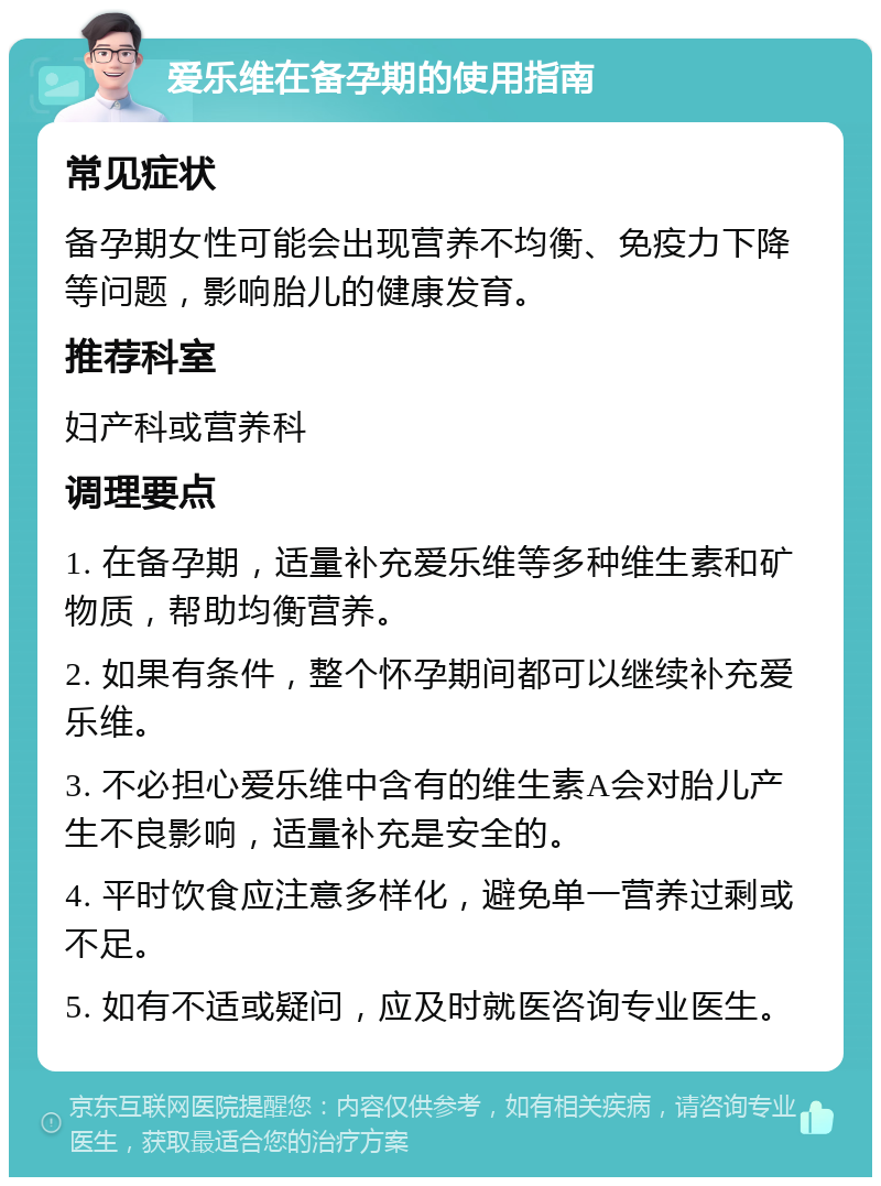 爱乐维在备孕期的使用指南 常见症状 备孕期女性可能会出现营养不均衡、免疫力下降等问题，影响胎儿的健康发育。 推荐科室 妇产科或营养科 调理要点 1. 在备孕期，适量补充爱乐维等多种维生素和矿物质，帮助均衡营养。 2. 如果有条件，整个怀孕期间都可以继续补充爱乐维。 3. 不必担心爱乐维中含有的维生素A会对胎儿产生不良影响，适量补充是安全的。 4. 平时饮食应注意多样化，避免单一营养过剩或不足。 5. 如有不适或疑问，应及时就医咨询专业医生。