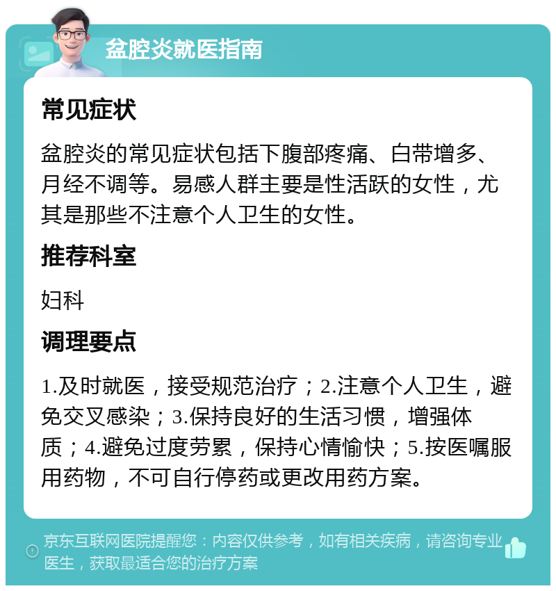 盆腔炎就医指南 常见症状 盆腔炎的常见症状包括下腹部疼痛、白带增多、月经不调等。易感人群主要是性活跃的女性，尤其是那些不注意个人卫生的女性。 推荐科室 妇科 调理要点 1.及时就医，接受规范治疗；2.注意个人卫生，避免交叉感染；3.保持良好的生活习惯，增强体质；4.避免过度劳累，保持心情愉快；5.按医嘱服用药物，不可自行停药或更改用药方案。