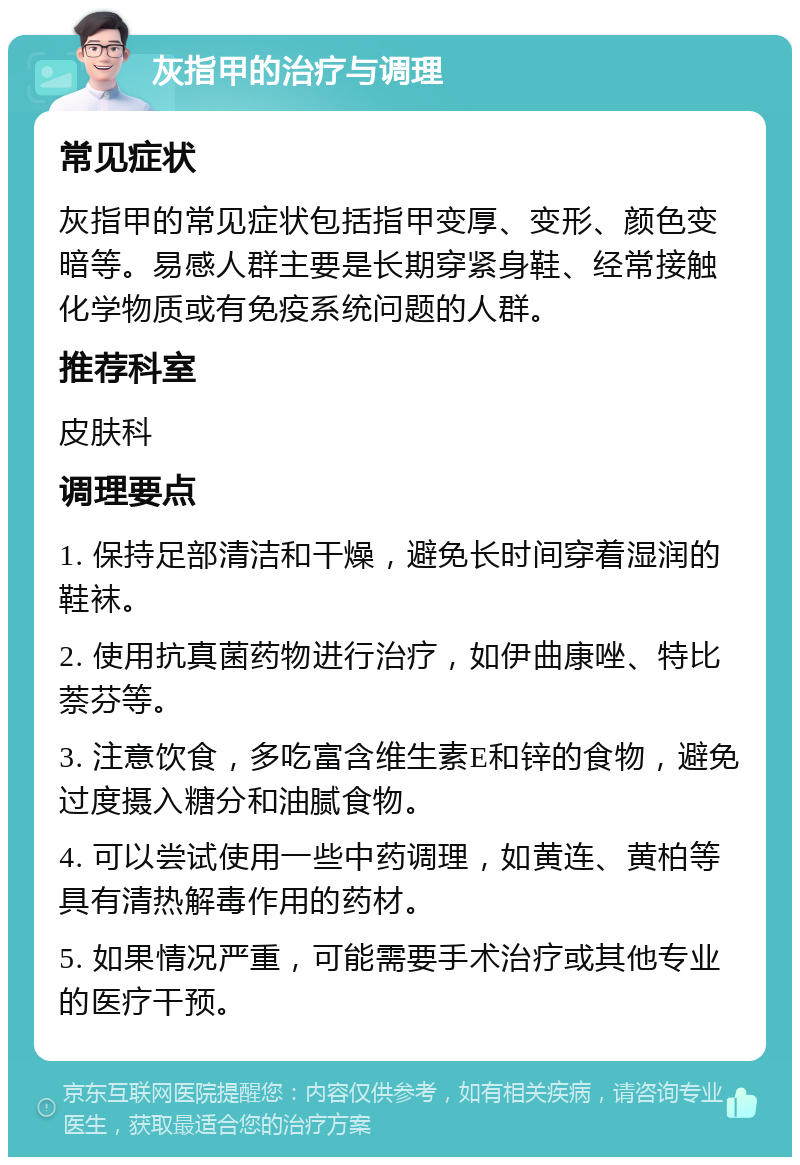 灰指甲的治疗与调理 常见症状 灰指甲的常见症状包括指甲变厚、变形、颜色变暗等。易感人群主要是长期穿紧身鞋、经常接触化学物质或有免疫系统问题的人群。 推荐科室 皮肤科 调理要点 1. 保持足部清洁和干燥，避免长时间穿着湿润的鞋袜。 2. 使用抗真菌药物进行治疗，如伊曲康唑、特比萘芬等。 3. 注意饮食，多吃富含维生素E和锌的食物，避免过度摄入糖分和油腻食物。 4. 可以尝试使用一些中药调理，如黄连、黄柏等具有清热解毒作用的药材。 5. 如果情况严重，可能需要手术治疗或其他专业的医疗干预。