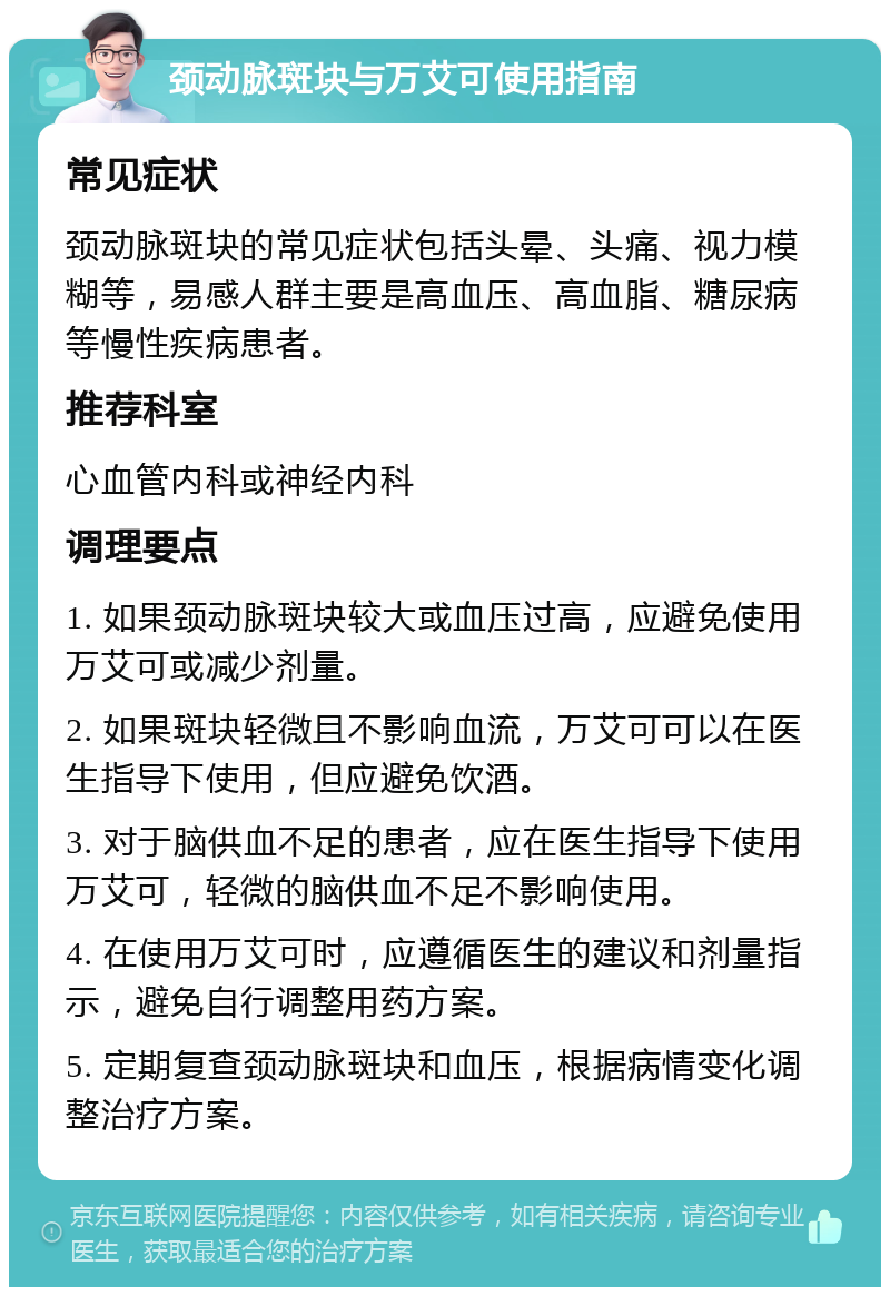 颈动脉斑块与万艾可使用指南 常见症状 颈动脉斑块的常见症状包括头晕、头痛、视力模糊等，易感人群主要是高血压、高血脂、糖尿病等慢性疾病患者。 推荐科室 心血管内科或神经内科 调理要点 1. 如果颈动脉斑块较大或血压过高，应避免使用万艾可或减少剂量。 2. 如果斑块轻微且不影响血流，万艾可可以在医生指导下使用，但应避免饮酒。 3. 对于脑供血不足的患者，应在医生指导下使用万艾可，轻微的脑供血不足不影响使用。 4. 在使用万艾可时，应遵循医生的建议和剂量指示，避免自行调整用药方案。 5. 定期复查颈动脉斑块和血压，根据病情变化调整治疗方案。