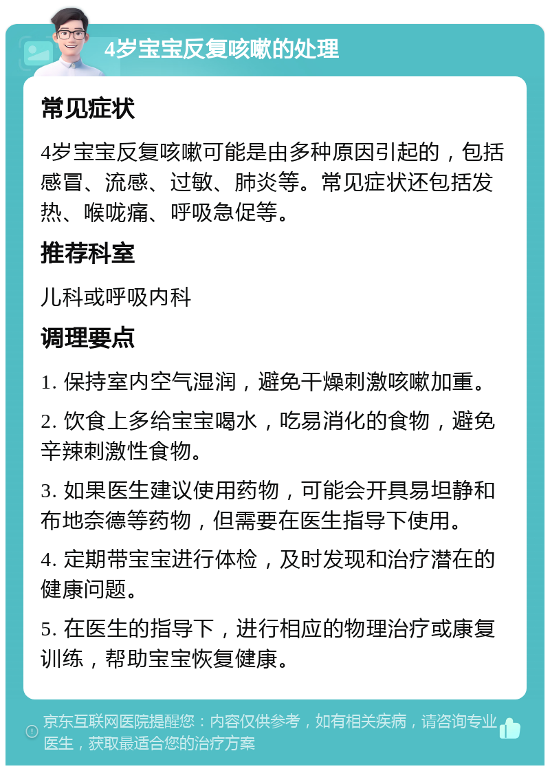 4岁宝宝反复咳嗽的处理 常见症状 4岁宝宝反复咳嗽可能是由多种原因引起的，包括感冒、流感、过敏、肺炎等。常见症状还包括发热、喉咙痛、呼吸急促等。 推荐科室 儿科或呼吸内科 调理要点 1. 保持室内空气湿润，避免干燥刺激咳嗽加重。 2. 饮食上多给宝宝喝水，吃易消化的食物，避免辛辣刺激性食物。 3. 如果医生建议使用药物，可能会开具易坦静和布地奈德等药物，但需要在医生指导下使用。 4. 定期带宝宝进行体检，及时发现和治疗潜在的健康问题。 5. 在医生的指导下，进行相应的物理治疗或康复训练，帮助宝宝恢复健康。