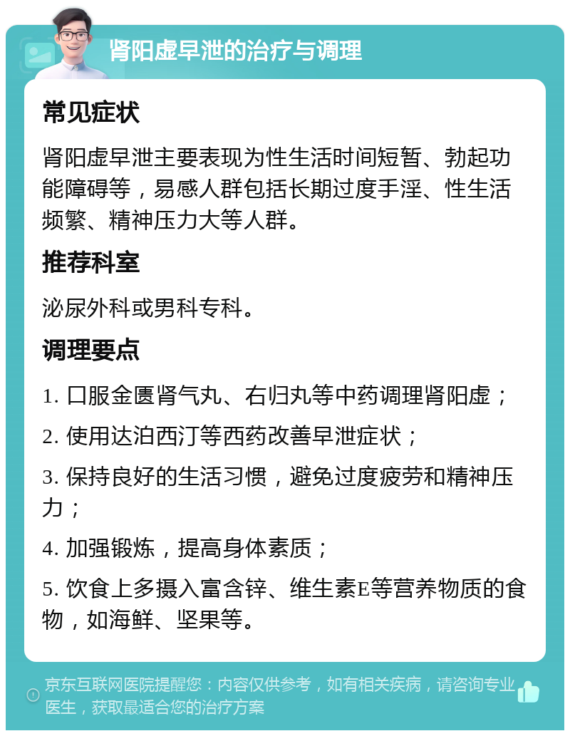 肾阳虚早泄的治疗与调理 常见症状 肾阳虚早泄主要表现为性生活时间短暂、勃起功能障碍等，易感人群包括长期过度手淫、性生活频繁、精神压力大等人群。 推荐科室 泌尿外科或男科专科。 调理要点 1. 口服金匮肾气丸、右归丸等中药调理肾阳虚； 2. 使用达泊西汀等西药改善早泄症状； 3. 保持良好的生活习惯，避免过度疲劳和精神压力； 4. 加强锻炼，提高身体素质； 5. 饮食上多摄入富含锌、维生素E等营养物质的食物，如海鲜、坚果等。