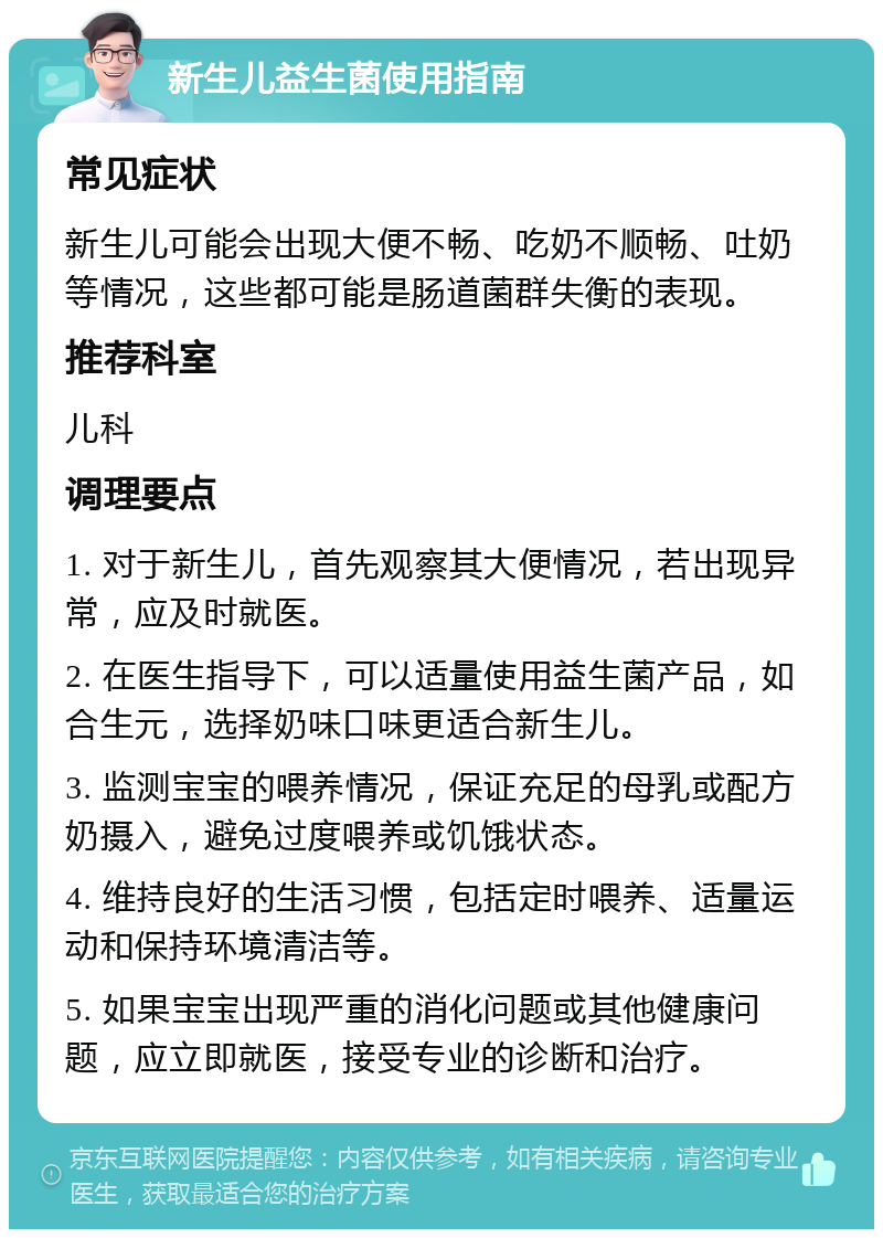 新生儿益生菌使用指南 常见症状 新生儿可能会出现大便不畅、吃奶不顺畅、吐奶等情况，这些都可能是肠道菌群失衡的表现。 推荐科室 儿科 调理要点 1. 对于新生儿，首先观察其大便情况，若出现异常，应及时就医。 2. 在医生指导下，可以适量使用益生菌产品，如合生元，选择奶味口味更适合新生儿。 3. 监测宝宝的喂养情况，保证充足的母乳或配方奶摄入，避免过度喂养或饥饿状态。 4. 维持良好的生活习惯，包括定时喂养、适量运动和保持环境清洁等。 5. 如果宝宝出现严重的消化问题或其他健康问题，应立即就医，接受专业的诊断和治疗。