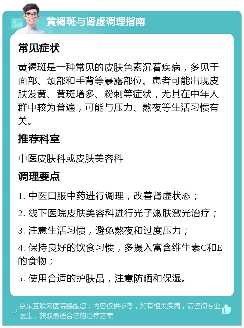 黄褐斑与肾虚调理指南 常见症状 黄褐斑是一种常见的皮肤色素沉着疾病，多见于面部、颈部和手背等暴露部位。患者可能出现皮肤发黄、黄斑增多、粉刺等症状，尤其在中年人群中较为普遍，可能与压力、熬夜等生活习惯有关。 推荐科室 中医皮肤科或皮肤美容科 调理要点 1. 中医口服中药进行调理，改善肾虚状态； 2. 线下医院皮肤美容科进行光子嫩肤激光治疗； 3. 注意生活习惯，避免熬夜和过度压力； 4. 保持良好的饮食习惯，多摄入富含维生素C和E的食物； 5. 使用合适的护肤品，注意防晒和保湿。