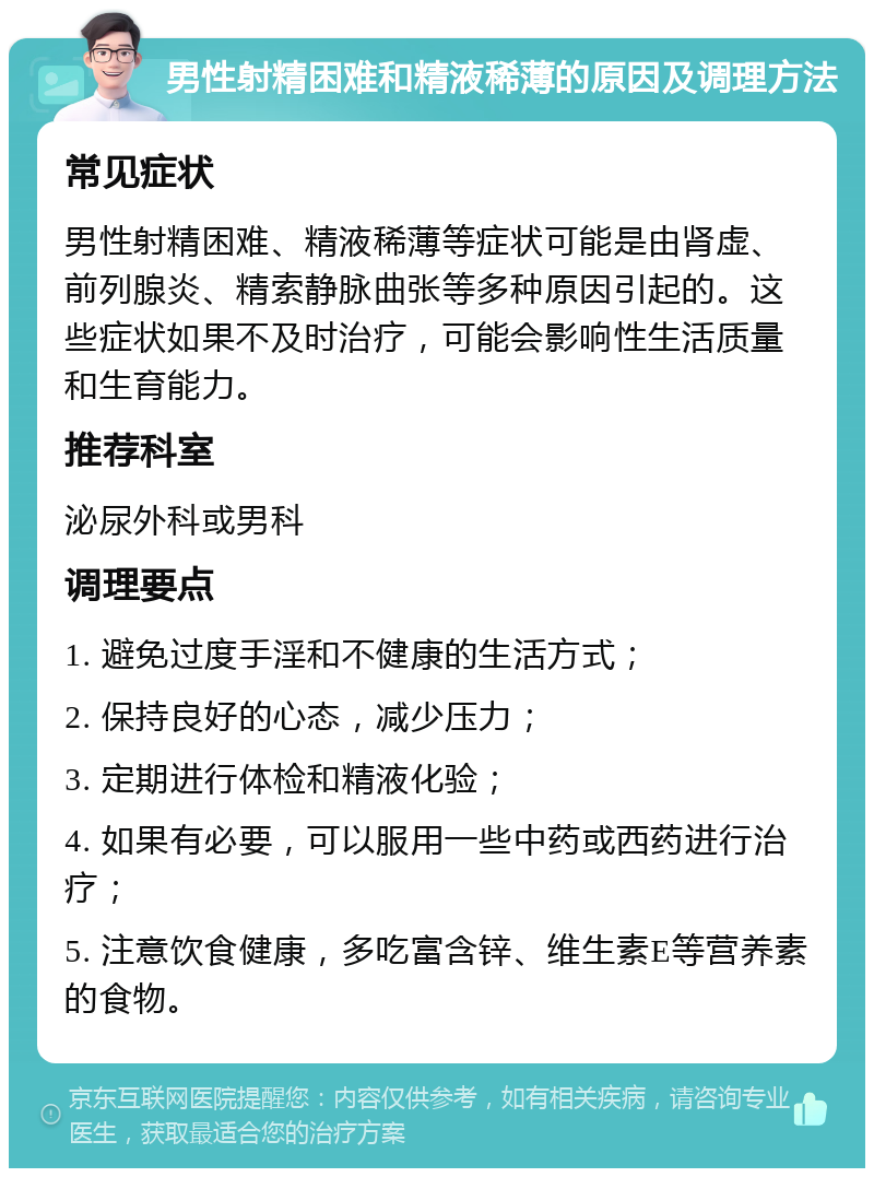 男性射精困难和精液稀薄的原因及调理方法 常见症状 男性射精困难、精液稀薄等症状可能是由肾虚、前列腺炎、精索静脉曲张等多种原因引起的。这些症状如果不及时治疗，可能会影响性生活质量和生育能力。 推荐科室 泌尿外科或男科 调理要点 1. 避免过度手淫和不健康的生活方式； 2. 保持良好的心态，减少压力； 3. 定期进行体检和精液化验； 4. 如果有必要，可以服用一些中药或西药进行治疗； 5. 注意饮食健康，多吃富含锌、维生素E等营养素的食物。