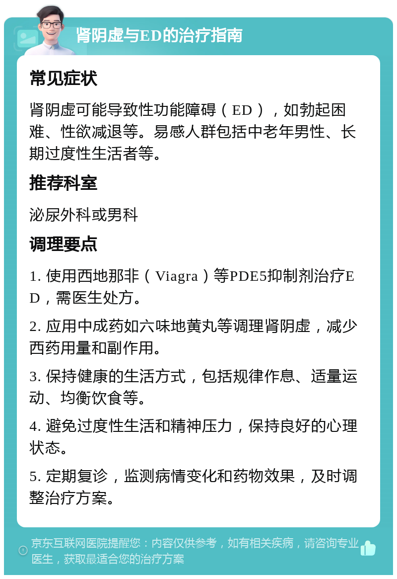 肾阴虚与ED的治疗指南 常见症状 肾阴虚可能导致性功能障碍（ED），如勃起困难、性欲减退等。易感人群包括中老年男性、长期过度性生活者等。 推荐科室 泌尿外科或男科 调理要点 1. 使用西地那非（Viagra）等PDE5抑制剂治疗ED，需医生处方。 2. 应用中成药如六味地黄丸等调理肾阴虚，减少西药用量和副作用。 3. 保持健康的生活方式，包括规律作息、适量运动、均衡饮食等。 4. 避免过度性生活和精神压力，保持良好的心理状态。 5. 定期复诊，监测病情变化和药物效果，及时调整治疗方案。