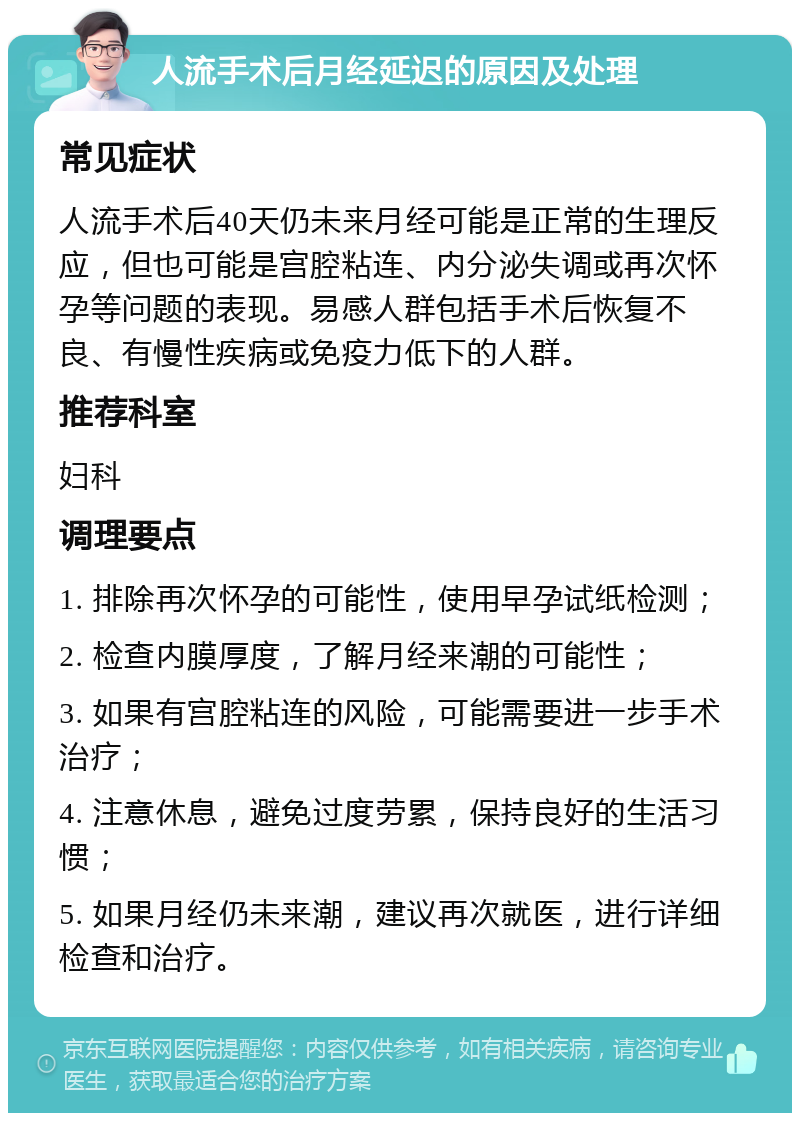 人流手术后月经延迟的原因及处理 常见症状 人流手术后40天仍未来月经可能是正常的生理反应，但也可能是宫腔粘连、内分泌失调或再次怀孕等问题的表现。易感人群包括手术后恢复不良、有慢性疾病或免疫力低下的人群。 推荐科室 妇科 调理要点 1. 排除再次怀孕的可能性，使用早孕试纸检测； 2. 检查内膜厚度，了解月经来潮的可能性； 3. 如果有宫腔粘连的风险，可能需要进一步手术治疗； 4. 注意休息，避免过度劳累，保持良好的生活习惯； 5. 如果月经仍未来潮，建议再次就医，进行详细检查和治疗。