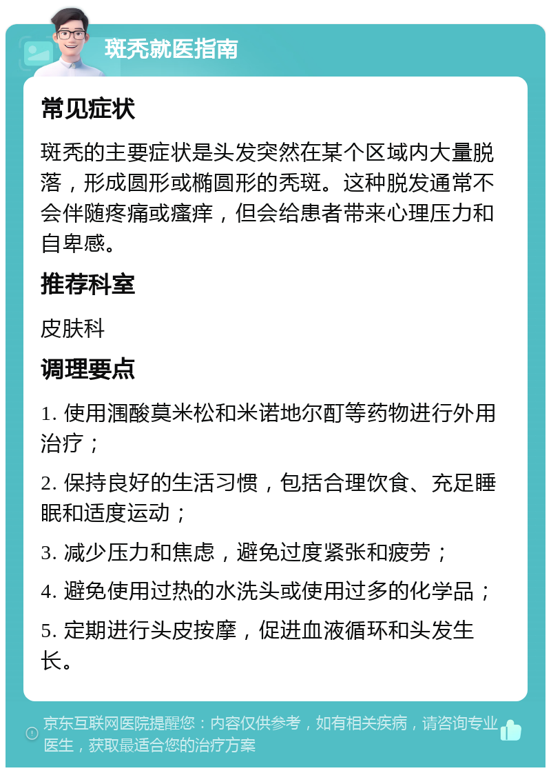 斑秃就医指南 常见症状 斑秃的主要症状是头发突然在某个区域内大量脱落，形成圆形或椭圆形的秃斑。这种脱发通常不会伴随疼痛或瘙痒，但会给患者带来心理压力和自卑感。 推荐科室 皮肤科 调理要点 1. 使用涠酸莫米松和米诺地尔酊等药物进行外用治疗； 2. 保持良好的生活习惯，包括合理饮食、充足睡眠和适度运动； 3. 减少压力和焦虑，避免过度紧张和疲劳； 4. 避免使用过热的水洗头或使用过多的化学品； 5. 定期进行头皮按摩，促进血液循环和头发生长。