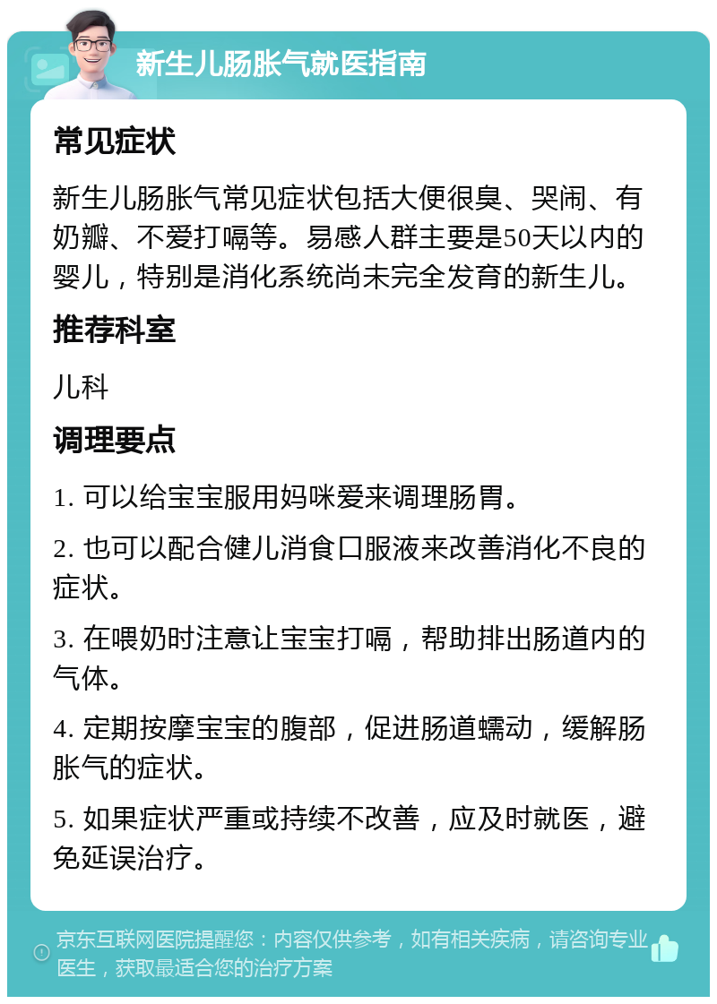 新生儿肠胀气就医指南 常见症状 新生儿肠胀气常见症状包括大便很臭、哭闹、有奶瓣、不爱打嗝等。易感人群主要是50天以内的婴儿，特别是消化系统尚未完全发育的新生儿。 推荐科室 儿科 调理要点 1. 可以给宝宝服用妈咪爱来调理肠胃。 2. 也可以配合健儿消食口服液来改善消化不良的症状。 3. 在喂奶时注意让宝宝打嗝，帮助排出肠道内的气体。 4. 定期按摩宝宝的腹部，促进肠道蠕动，缓解肠胀气的症状。 5. 如果症状严重或持续不改善，应及时就医，避免延误治疗。