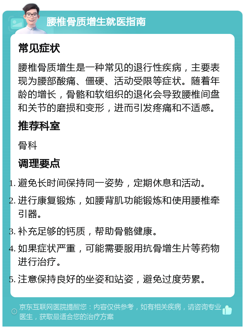 腰椎骨质增生就医指南 常见症状 腰椎骨质增生是一种常见的退行性疾病，主要表现为腰部酸痛、僵硬、活动受限等症状。随着年龄的增长，骨骼和软组织的退化会导致腰椎间盘和关节的磨损和变形，进而引发疼痛和不适感。 推荐科室 骨科 调理要点 避免长时间保持同一姿势，定期休息和活动。 进行康复锻炼，如腰背肌功能锻炼和使用腰椎牵引器。 补充足够的钙质，帮助骨骼健康。 如果症状严重，可能需要服用抗骨增生片等药物进行治疗。 注意保持良好的坐姿和站姿，避免过度劳累。