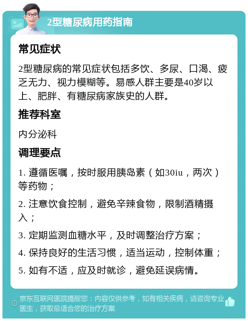 2型糖尿病用药指南 常见症状 2型糖尿病的常见症状包括多饮、多尿、口渴、疲乏无力、视力模糊等。易感人群主要是40岁以上、肥胖、有糖尿病家族史的人群。 推荐科室 内分泌科 调理要点 1. 遵循医嘱，按时服用胰岛素（如30iu，两次）等药物； 2. 注意饮食控制，避免辛辣食物，限制酒精摄入； 3. 定期监测血糖水平，及时调整治疗方案； 4. 保持良好的生活习惯，适当运动，控制体重； 5. 如有不适，应及时就诊，避免延误病情。