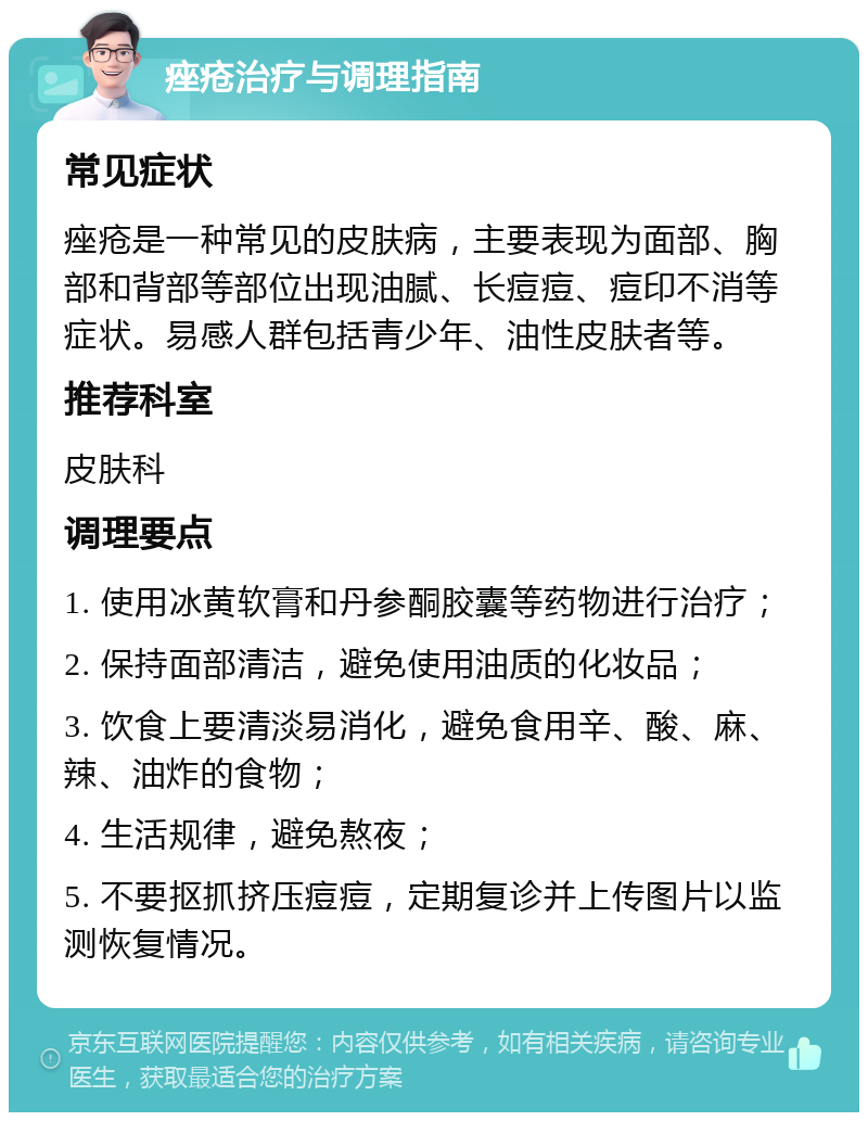 痤疮治疗与调理指南 常见症状 痤疮是一种常见的皮肤病，主要表现为面部、胸部和背部等部位出现油腻、长痘痘、痘印不消等症状。易感人群包括青少年、油性皮肤者等。 推荐科室 皮肤科 调理要点 1. 使用冰黄软膏和丹参酮胶囊等药物进行治疗； 2. 保持面部清洁，避免使用油质的化妆品； 3. 饮食上要清淡易消化，避免食用辛、酸、麻、辣、油炸的食物； 4. 生活规律，避免熬夜； 5. 不要抠抓挤压痘痘，定期复诊并上传图片以监测恢复情况。