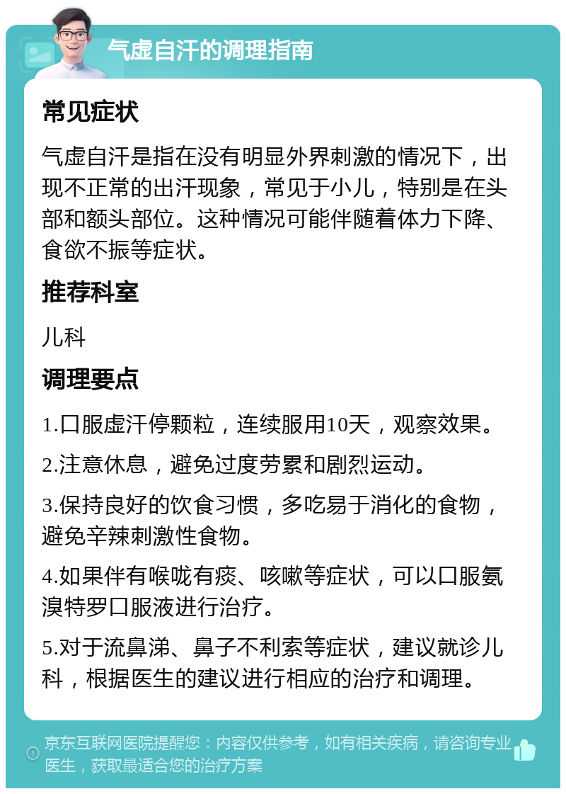 气虚自汗的调理指南 常见症状 气虚自汗是指在没有明显外界刺激的情况下，出现不正常的出汗现象，常见于小儿，特别是在头部和额头部位。这种情况可能伴随着体力下降、食欲不振等症状。 推荐科室 儿科 调理要点 1.口服虚汗停颗粒，连续服用10天，观察效果。 2.注意休息，避免过度劳累和剧烈运动。 3.保持良好的饮食习惯，多吃易于消化的食物，避免辛辣刺激性食物。 4.如果伴有喉咙有痰、咳嗽等症状，可以口服氨溴特罗口服液进行治疗。 5.对于流鼻涕、鼻子不利索等症状，建议就诊儿科，根据医生的建议进行相应的治疗和调理。