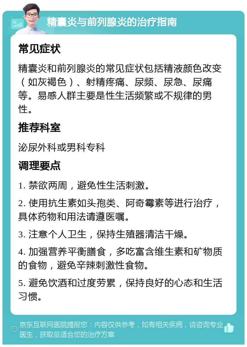 精囊炎与前列腺炎的治疗指南 常见症状 精囊炎和前列腺炎的常见症状包括精液颜色改变（如灰褐色）、射精疼痛、尿频、尿急、尿痛等。易感人群主要是性生活频繁或不规律的男性。 推荐科室 泌尿外科或男科专科 调理要点 1. 禁欲两周，避免性生活刺激。 2. 使用抗生素如头孢类、阿奇霉素等进行治疗，具体药物和用法请遵医嘱。 3. 注意个人卫生，保持生殖器清洁干燥。 4. 加强营养平衡膳食，多吃富含维生素和矿物质的食物，避免辛辣刺激性食物。 5. 避免饮酒和过度劳累，保持良好的心态和生活习惯。