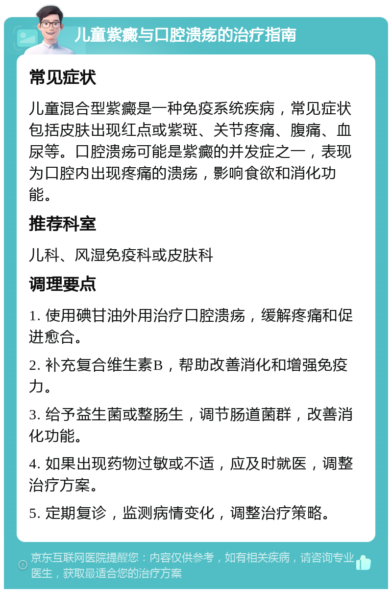 儿童紫癜与口腔溃疡的治疗指南 常见症状 儿童混合型紫癜是一种免疫系统疾病，常见症状包括皮肤出现红点或紫斑、关节疼痛、腹痛、血尿等。口腔溃疡可能是紫癜的并发症之一，表现为口腔内出现疼痛的溃疡，影响食欲和消化功能。 推荐科室 儿科、风湿免疫科或皮肤科 调理要点 1. 使用碘甘油外用治疗口腔溃疡，缓解疼痛和促进愈合。 2. 补充复合维生素B，帮助改善消化和增强免疫力。 3. 给予益生菌或整肠生，调节肠道菌群，改善消化功能。 4. 如果出现药物过敏或不适，应及时就医，调整治疗方案。 5. 定期复诊，监测病情变化，调整治疗策略。