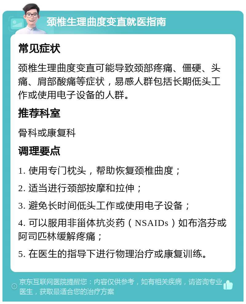 颈椎生理曲度变直就医指南 常见症状 颈椎生理曲度变直可能导致颈部疼痛、僵硬、头痛、肩部酸痛等症状，易感人群包括长期低头工作或使用电子设备的人群。 推荐科室 骨科或康复科 调理要点 1. 使用专门枕头，帮助恢复颈椎曲度； 2. 适当进行颈部按摩和拉伸； 3. 避免长时间低头工作或使用电子设备； 4. 可以服用非甾体抗炎药（NSAIDs）如布洛芬或阿司匹林缓解疼痛； 5. 在医生的指导下进行物理治疗或康复训练。