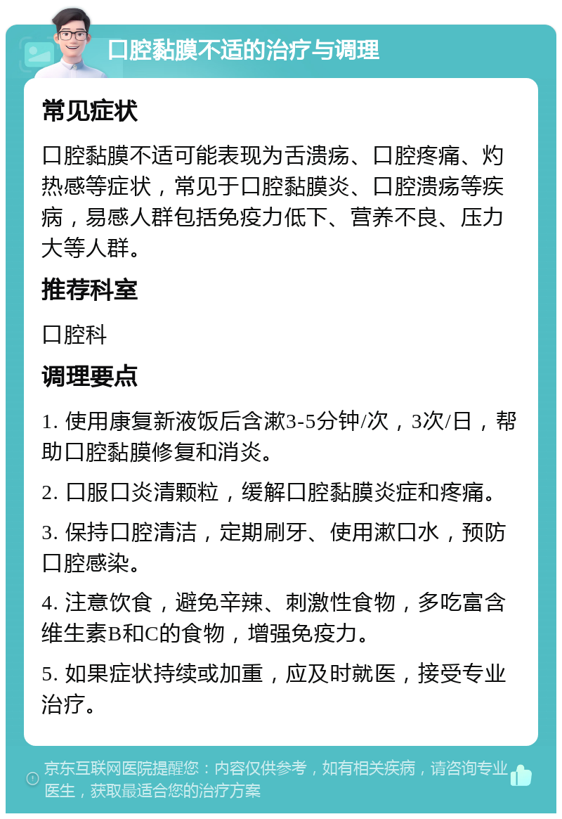 口腔黏膜不适的治疗与调理 常见症状 口腔黏膜不适可能表现为舌溃疡、口腔疼痛、灼热感等症状，常见于口腔黏膜炎、口腔溃疡等疾病，易感人群包括免疫力低下、营养不良、压力大等人群。 推荐科室 口腔科 调理要点 1. 使用康复新液饭后含漱3-5分钟/次，3次/日，帮助口腔黏膜修复和消炎。 2. 口服口炎清颗粒，缓解口腔黏膜炎症和疼痛。 3. 保持口腔清洁，定期刷牙、使用漱口水，预防口腔感染。 4. 注意饮食，避免辛辣、刺激性食物，多吃富含维生素B和C的食物，增强免疫力。 5. 如果症状持续或加重，应及时就医，接受专业治疗。