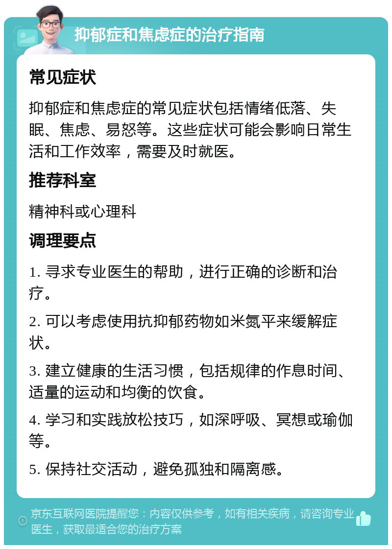 抑郁症和焦虑症的治疗指南 常见症状 抑郁症和焦虑症的常见症状包括情绪低落、失眠、焦虑、易怒等。这些症状可能会影响日常生活和工作效率，需要及时就医。 推荐科室 精神科或心理科 调理要点 1. 寻求专业医生的帮助，进行正确的诊断和治疗。 2. 可以考虑使用抗抑郁药物如米氮平来缓解症状。 3. 建立健康的生活习惯，包括规律的作息时间、适量的运动和均衡的饮食。 4. 学习和实践放松技巧，如深呼吸、冥想或瑜伽等。 5. 保持社交活动，避免孤独和隔离感。