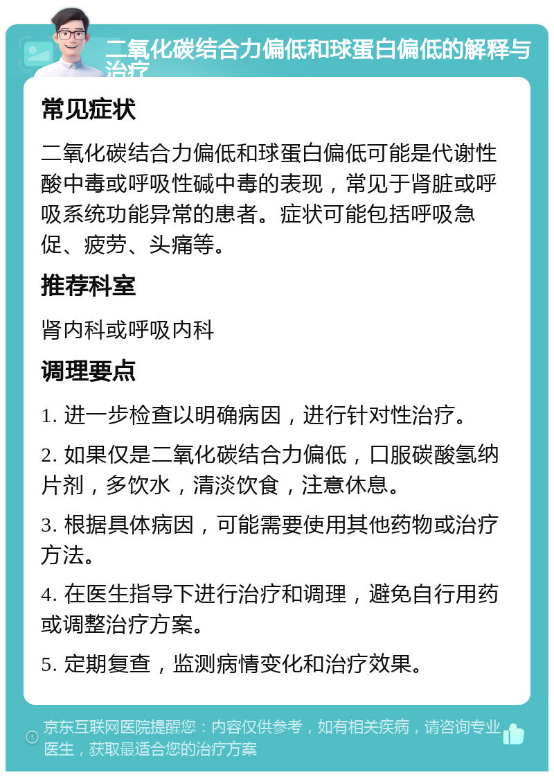 二氧化碳结合力偏低和球蛋白偏低的解释与治疗 常见症状 二氧化碳结合力偏低和球蛋白偏低可能是代谢性酸中毒或呼吸性碱中毒的表现，常见于肾脏或呼吸系统功能异常的患者。症状可能包括呼吸急促、疲劳、头痛等。 推荐科室 肾内科或呼吸内科 调理要点 1. 进一步检查以明确病因，进行针对性治疗。 2. 如果仅是二氧化碳结合力偏低，口服碳酸氢纳片剂，多饮水，清淡饮食，注意休息。 3. 根据具体病因，可能需要使用其他药物或治疗方法。 4. 在医生指导下进行治疗和调理，避免自行用药或调整治疗方案。 5. 定期复查，监测病情变化和治疗效果。