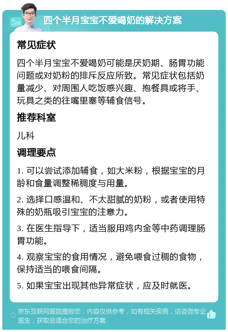 四个半月宝宝不爱喝奶的解决方案 常见症状 四个半月宝宝不爱喝奶可能是厌奶期、肠胃功能问题或对奶粉的排斥反应所致。常见症状包括奶量减少、对周围人吃饭感兴趣、抱餐具或将手、玩具之类的往嘴里塞等辅食信号。 推荐科室 儿科 调理要点 1. 可以尝试添加辅食，如大米粉，根据宝宝的月龄和食量调整稀稠度与用量。 2. 选择口感温和、不太甜腻的奶粉，或者使用特殊的奶瓶吸引宝宝的注意力。 3. 在医生指导下，适当服用鸡内金等中药调理肠胃功能。 4. 观察宝宝的食用情况，避免喂食过稠的食物，保持适当的喂食间隔。 5. 如果宝宝出现其他异常症状，应及时就医。