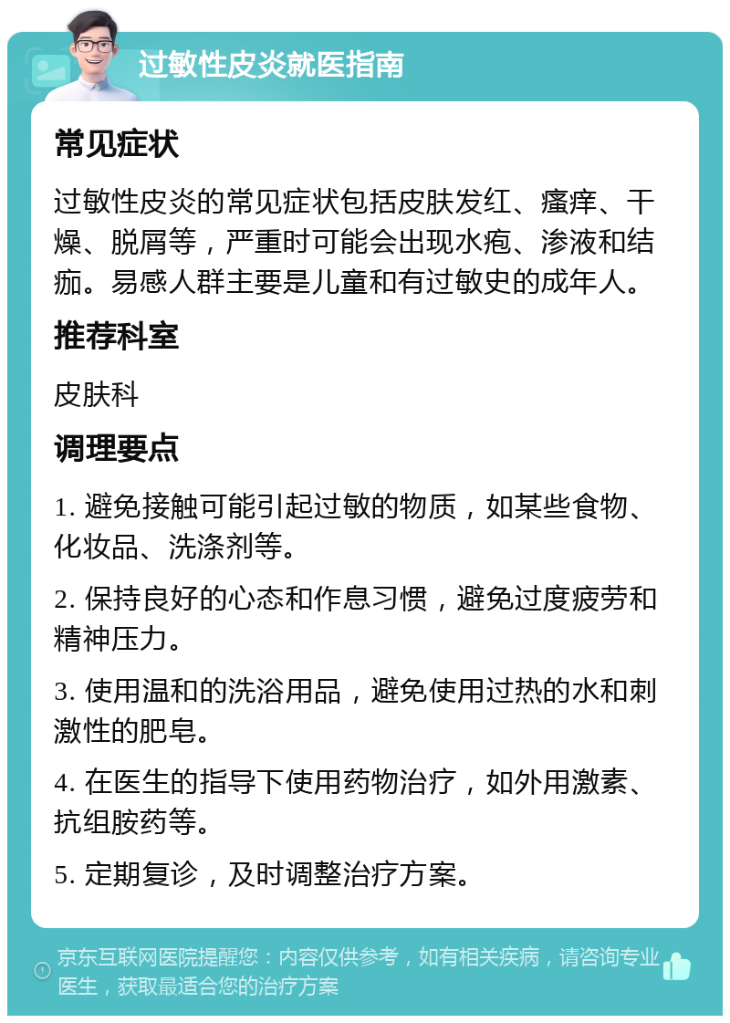 过敏性皮炎就医指南 常见症状 过敏性皮炎的常见症状包括皮肤发红、瘙痒、干燥、脱屑等，严重时可能会出现水疱、渗液和结痂。易感人群主要是儿童和有过敏史的成年人。 推荐科室 皮肤科 调理要点 1. 避免接触可能引起过敏的物质，如某些食物、化妆品、洗涤剂等。 2. 保持良好的心态和作息习惯，避免过度疲劳和精神压力。 3. 使用温和的洗浴用品，避免使用过热的水和刺激性的肥皂。 4. 在医生的指导下使用药物治疗，如外用激素、抗组胺药等。 5. 定期复诊，及时调整治疗方案。