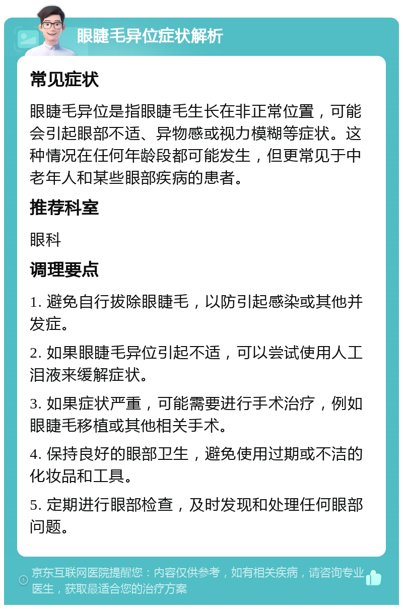 眼睫毛异位症状解析 常见症状 眼睫毛异位是指眼睫毛生长在非正常位置，可能会引起眼部不适、异物感或视力模糊等症状。这种情况在任何年龄段都可能发生，但更常见于中老年人和某些眼部疾病的患者。 推荐科室 眼科 调理要点 1. 避免自行拔除眼睫毛，以防引起感染或其他并发症。 2. 如果眼睫毛异位引起不适，可以尝试使用人工泪液来缓解症状。 3. 如果症状严重，可能需要进行手术治疗，例如眼睫毛移植或其他相关手术。 4. 保持良好的眼部卫生，避免使用过期或不洁的化妆品和工具。 5. 定期进行眼部检查，及时发现和处理任何眼部问题。