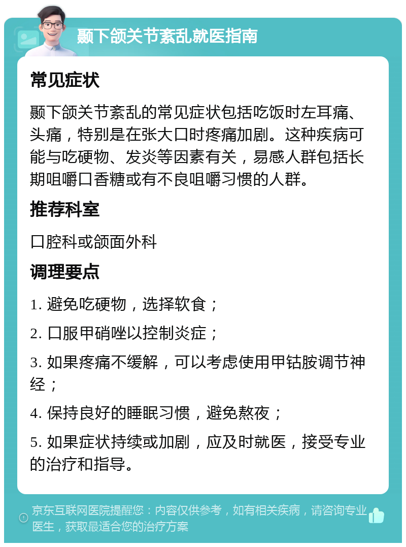 颞下颌关节紊乱就医指南 常见症状 颞下颌关节紊乱的常见症状包括吃饭时左耳痛、头痛，特别是在张大口时疼痛加剧。这种疾病可能与吃硬物、发炎等因素有关，易感人群包括长期咀嚼口香糖或有不良咀嚼习惯的人群。 推荐科室 口腔科或颌面外科 调理要点 1. 避免吃硬物，选择软食； 2. 口服甲硝唑以控制炎症； 3. 如果疼痛不缓解，可以考虑使用甲钴胺调节神经； 4. 保持良好的睡眠习惯，避免熬夜； 5. 如果症状持续或加剧，应及时就医，接受专业的治疗和指导。